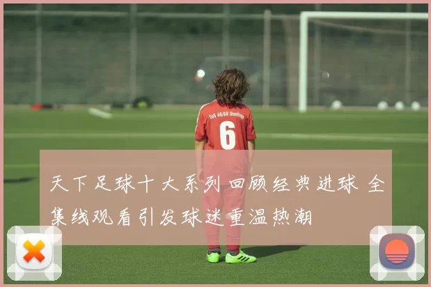 天下足球十大系列回顾经典进球 全集线观看引发球迷重温热潮