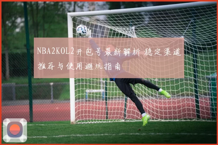 NBA2KOL2开包号最新解析 稳定渠道推荐与使用避坑指南