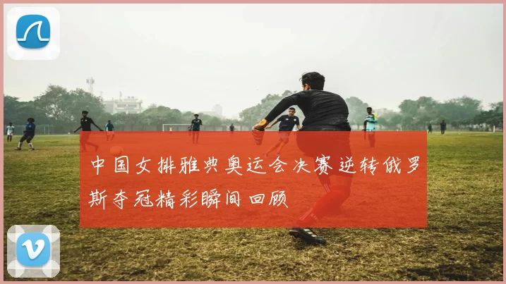 中国女排雅典奥运会决赛逆转俄罗斯夺冠精彩瞬间回顾