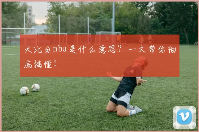 大比分nba是什么意思？一文带你彻底搞懂！