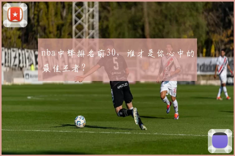 nba中锋排名前30,谁才是你心中的最佳王者?