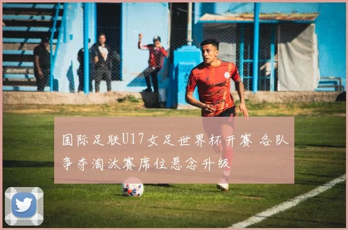 国际足联U17女足世界杯开赛 各队争夺淘汰赛席位悬念升级