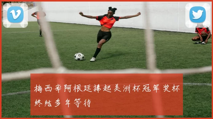 梅西率阿根廷捧起美洲杯冠军奖杯终结多年等待