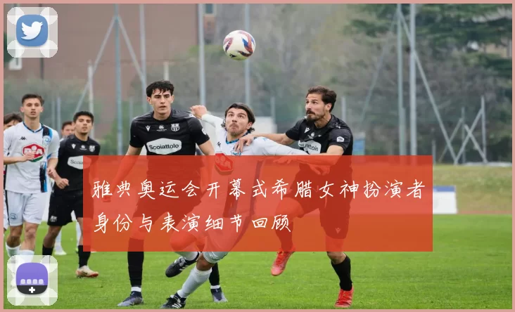 雅典奥运会开幕式希腊女神扮演者身份与表演细节回顾