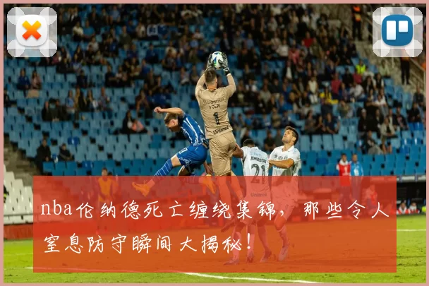 nba伦纳德死亡缠绕集锦，那些令人窒息防守瞬间大揭秘！