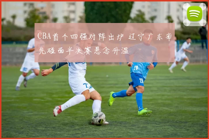 CBA首个四强对阵出炉 辽宁广东率先碰面半决赛悬念升温
