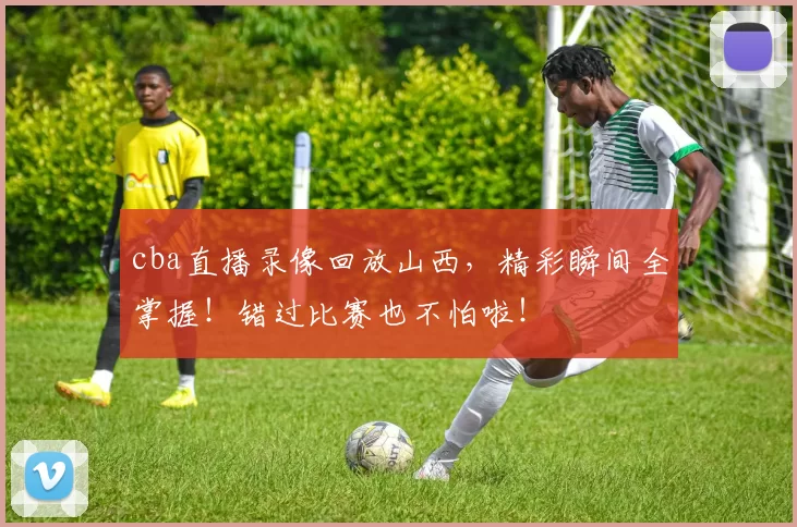 cba直播录像回放山西,精彩瞬间全掌握!错过比赛也不怕啦!