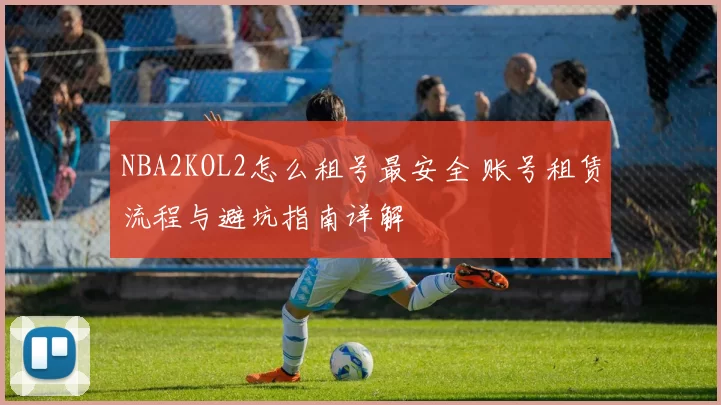 NBA2KOL2怎么租号最安全 账号租赁流程与避坑指南详解