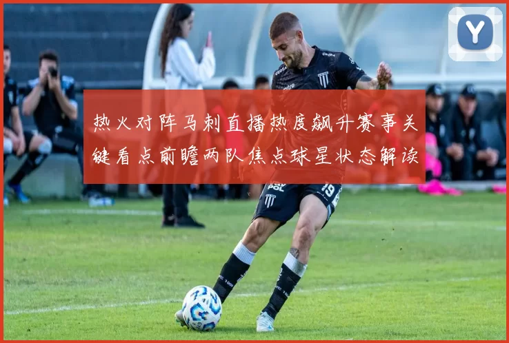 热火对阵马刺直播热度飙升赛事关键看点前瞻两队焦点球星状态解读