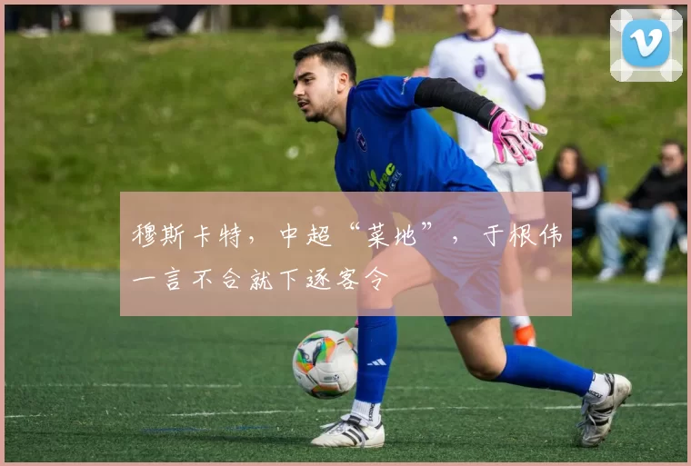 穆斯卡特，中超“菜地”，于根伟一言不合就下逐客令