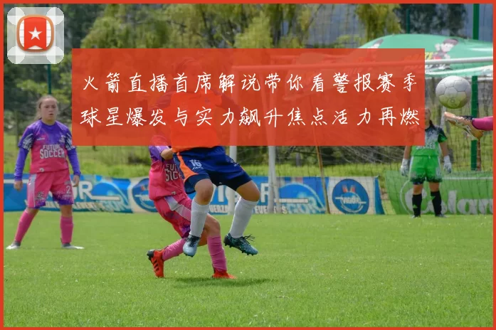 火箭直播首席解说带你看警报赛季球星爆发与实力飙升焦点活力再燃