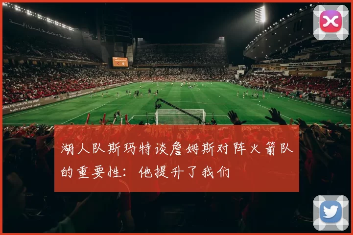 湖人队斯玛特谈詹姆斯对阵火箭队的重要性：他提升了我们