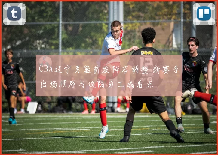 CBA辽宁男篮首发阵容调整 新赛季出场顺序与攻防分工成看点