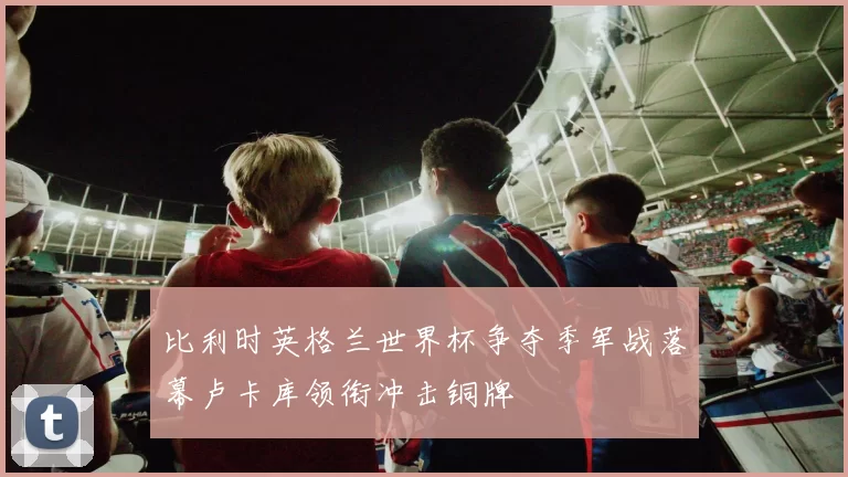 比利时英格兰世界杯争夺季军战落幕卢卡库领衔冲击铜牌