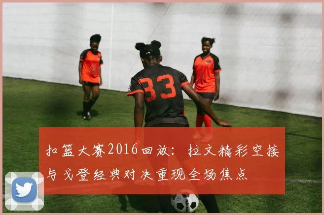 扣篮大赛2016回放：拉文精彩空接与戈登经典对决重现全场焦点