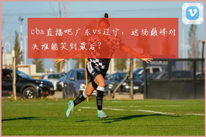 cba直播吧广东vs辽宁，这场巅峰对决谁能笑到最后？