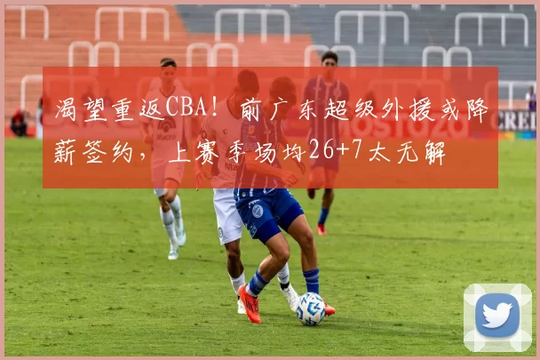 渴望重返CBA！前广东超级外援或降薪签约，上赛季场均26+7太无解