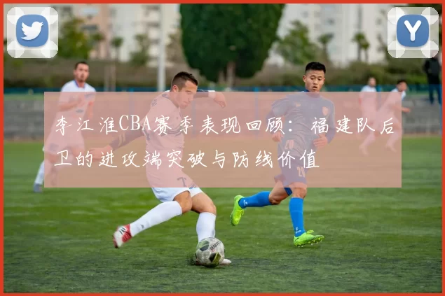 李江淮CBA赛季表现回顾:福建队后卫的进攻端突破与防线价值