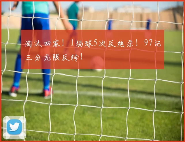 淘汰回家！1场球5次反绝杀！97记三分无限反转！