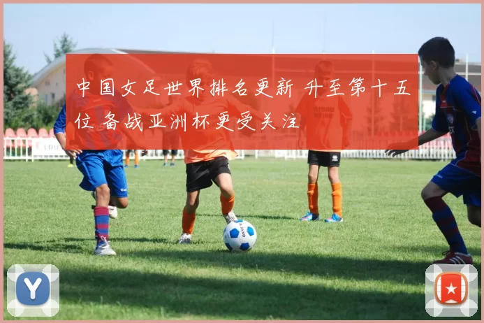 中国女足世界排名更新 升至第十五位 备战亚洲杯更受关注