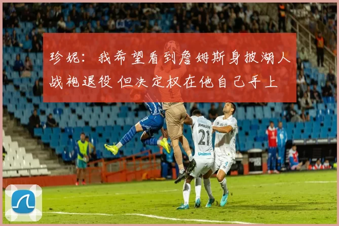 珍妮：我希望看到詹姆斯身披湖人战袍退役 但决定权在他自己手上