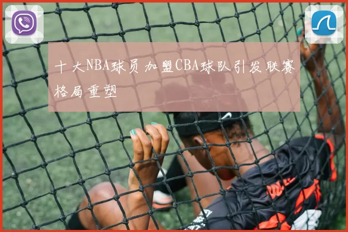 十大NBA球员加盟CBA球队引发联赛格局重塑