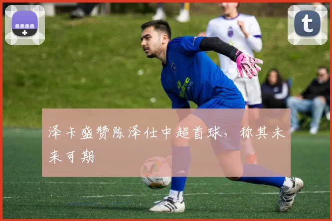 泽卡盛赞陈泽仕中超首球，称其未来可期