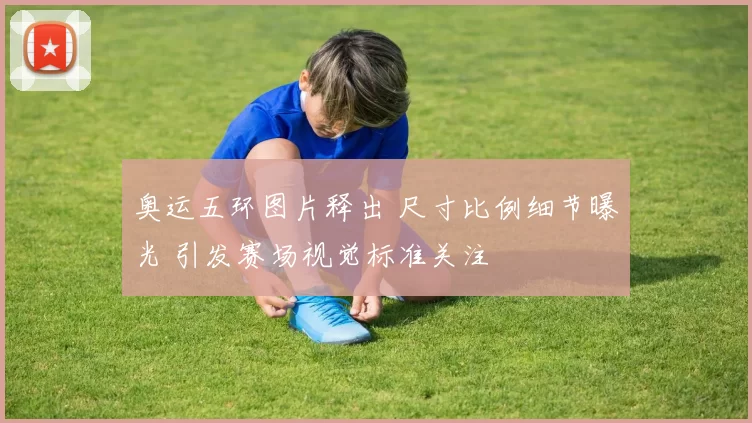 奥运五环图片释出 尺寸比例细节曝光 引发赛场视觉标准关注