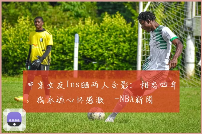 申京女友Ins晒两人合影：相恋四年，我永远心怀感激️-NBA新闻