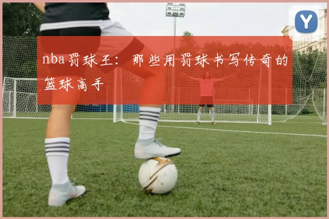 nba罚球王：那些用罚球书写传奇的篮球高手