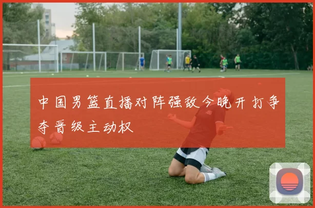 中国男篮直播对阵强敌今晚开打争夺晋级主动权