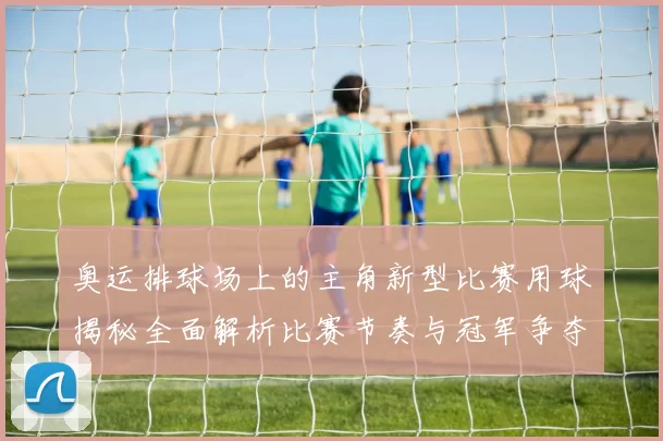奥运排球场上的主角新型比赛用球揭秘全面解析比赛节奏与冠军争夺