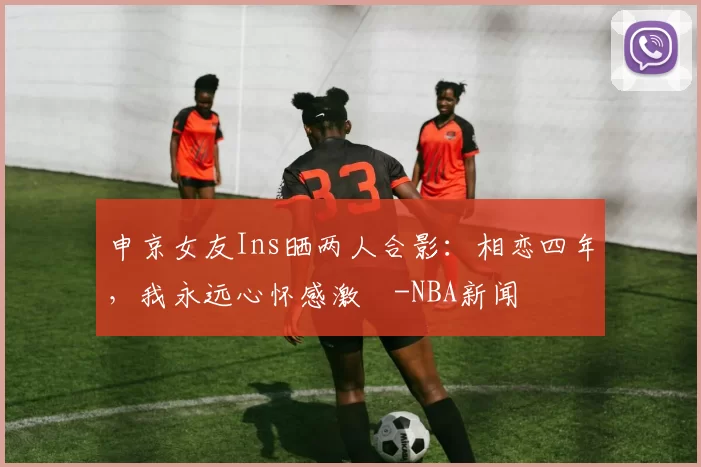 申京女友Ins晒两人合影：相恋四年，我永远心怀感激️-NBA新闻