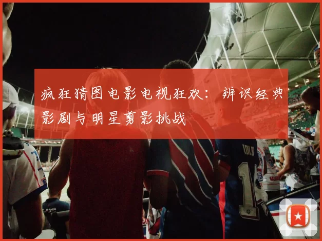 疯狂猜图电影电视狂欢：辨识经典影剧与明星剪影挑战