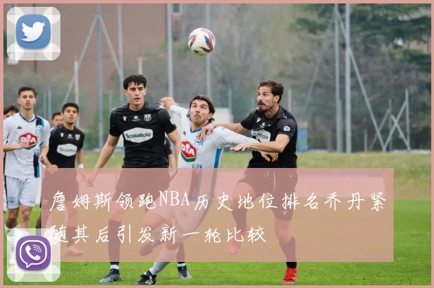 詹姆斯领跑NBA历史地位排名乔丹紧随其后引发新一轮比较