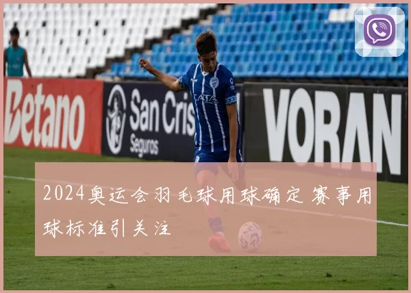 2024奥运会羽毛球用球确定 赛事用球标准引关注