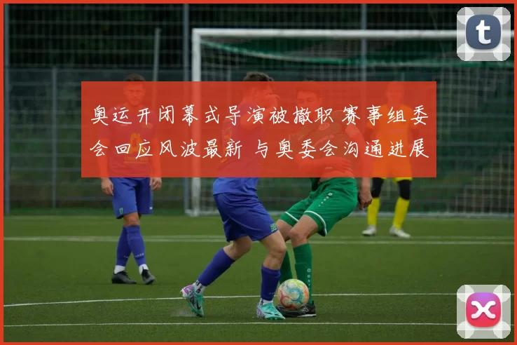 奥运开闭幕式导演被撤职 赛事组委会回应风波最新 与奥委会沟通进展