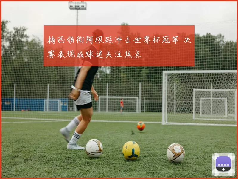梅西领衔阿根廷冲击世界杯冠军 决赛表现成球迷关注焦点
