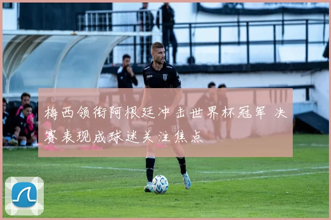 梅西领衔阿根廷冲击世界杯冠军 决赛表现成球迷关注焦点