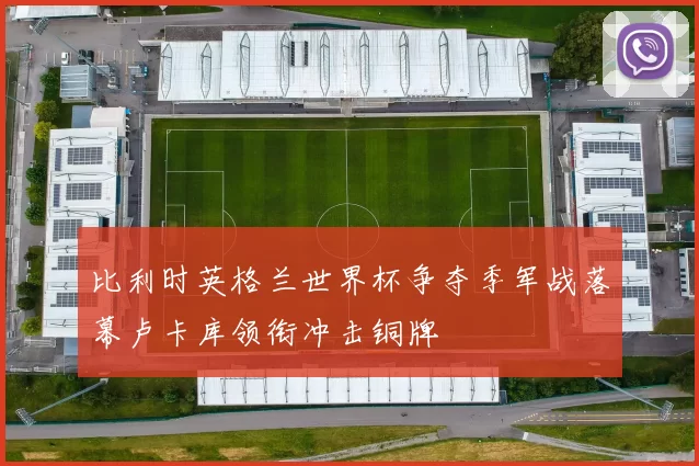 比利时英格兰世界杯争夺季军战落幕卢卡库领衔冲击铜牌