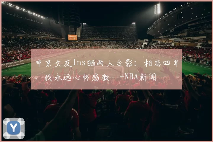 申京女友Ins晒两人合影：相恋四年，我永远心怀感激️-NBA新闻