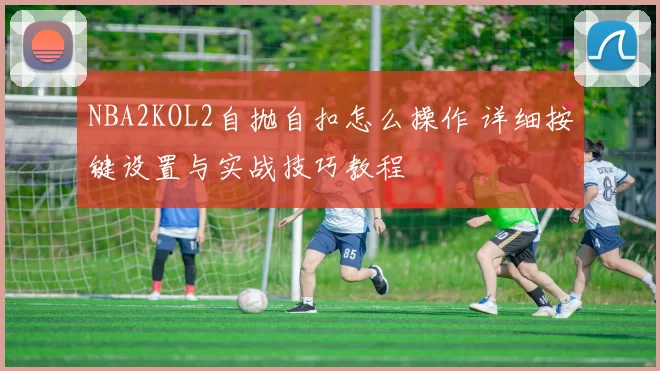 NBA2KOL2自抛自扣怎么操作 详细按键设置与实战技巧教程
