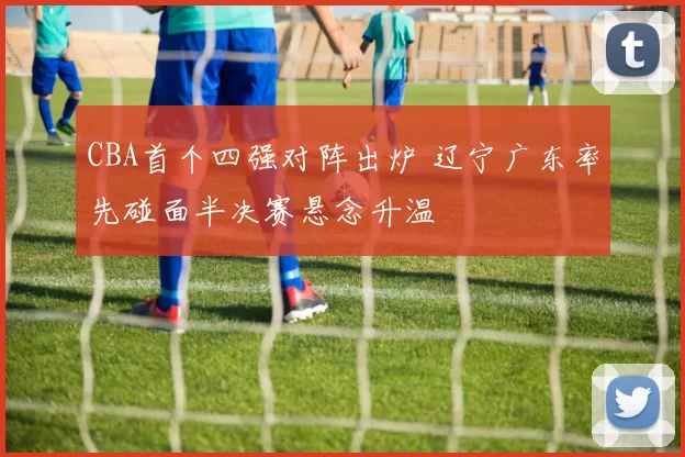 CBA首个四强对阵出炉 辽宁广东率先碰面半决赛悬念升温