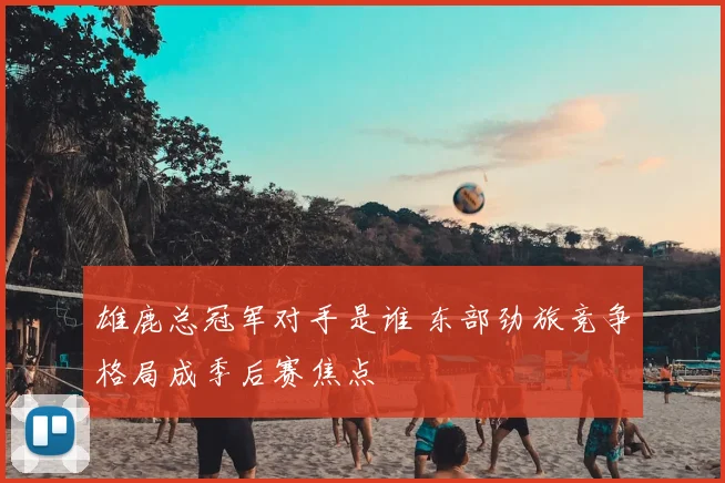 雄鹿总冠军对手是谁 东部劲旅竞争格局成季后赛焦点