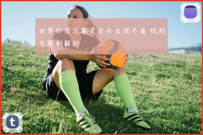 世界杯淘汰赛是否会出现平局 规则与赛制解析