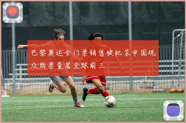 巴黎奥运会门票销售破纪录中国观众购票量居全球前三