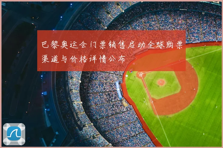 巴黎奥运会门票销售启动全球购票渠道与价格详情公布